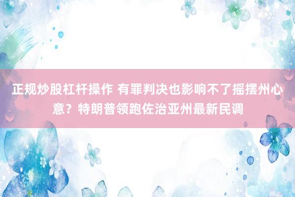 正规炒股杠杆操作 有罪判决也影响不了摇摆州心意？特朗普领跑佐治亚州最新民调