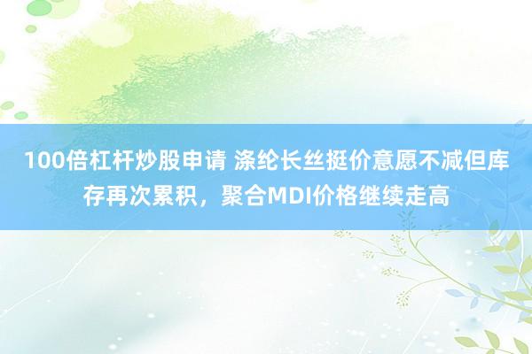 100倍杠杆炒股申请 涤纶长丝挺价意愿不减但库存再次累积，聚合MDI价格继续走高