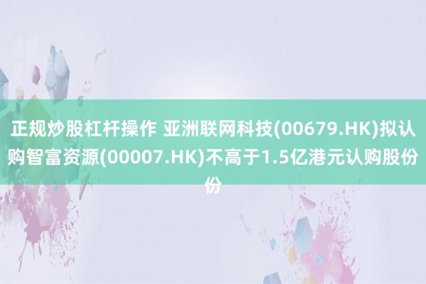 正规炒股杠杆操作 亚洲联网科技(00679.HK)拟认购智富资源(00007.HK)不高于1.5亿港元认购股份