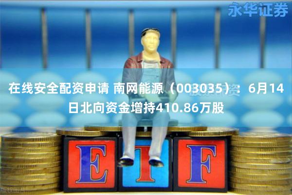 在线安全配资申请 南网能源（003035）：6月14日北向资金增持410.86万股