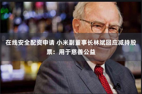 在线安全配资申请 小米副董事长林斌回应减持股票：用于慈善公益