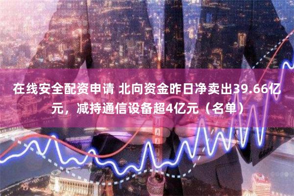 在线安全配资申请 北向资金昨日净卖出39.66亿元，减持通信设备超4亿元（名单）