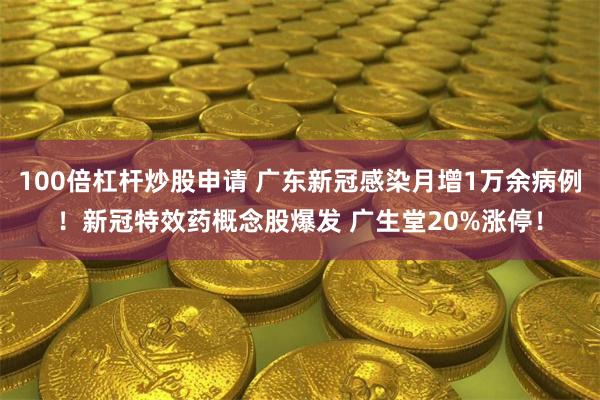 100倍杠杆炒股申请 广东新冠感染月增1万余病例！新冠特效药概念股爆发 广生堂20%涨停！