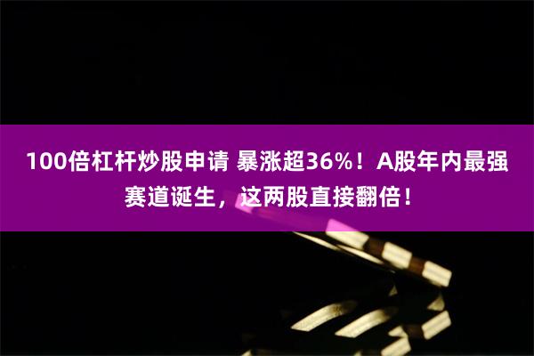 100倍杠杆炒股申请 暴涨超36%！A股年内最强赛道诞生，这两股直接翻倍！