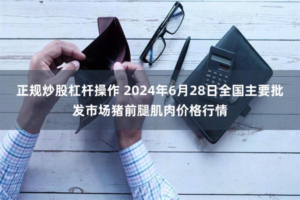 正规炒股杠杆操作 2024年6月28日全国主要批发市场猪前腿肌肉价格行情