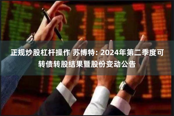 正规炒股杠杆操作 苏博特: 2024年第二季度可转债转股结果暨股份变动公告