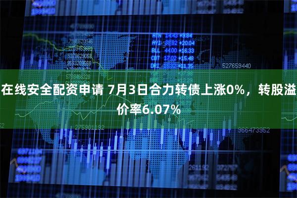 在线安全配资申请 7月3日合力转债上涨0%，转股溢价率6.07%