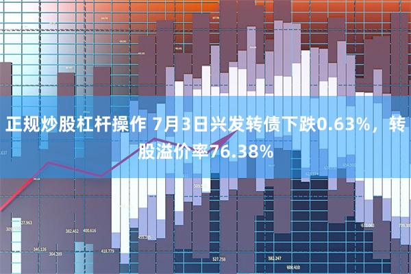 正规炒股杠杆操作 7月3日兴发转债下跌0.63%，转股溢价率76.38%