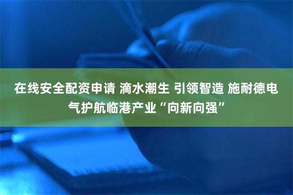 在线安全配资申请 滴水潮生 引领智造 施耐德电气护航临港产业“向新向强”