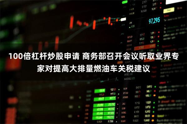 100倍杠杆炒股申请 商务部召开会议听取业界专家对提高大排量燃油车关税建议