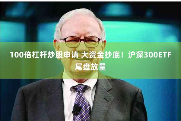 100倍杠杆炒股申请 大资金抄底！沪深300ETF尾盘放量