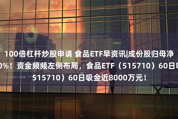 100倍杠杆炒股申请 食品ETF早资讯|成份股归母净利润最高增超600%！资金频频左侧布局，食品ETF（515710）60日吸金近8000万元！