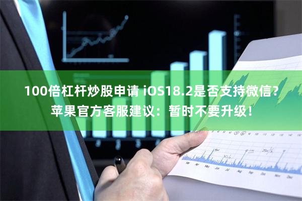 100倍杠杆炒股申请 iOS18.2是否支持微信？苹果官方客服建议：暂时不要升级！