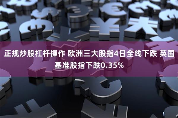 正规炒股杠杆操作 欧洲三大股指4日全线下跌 英国基准股指下跌0.35%