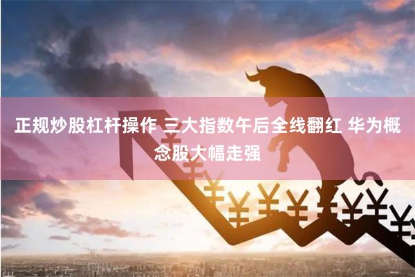 正规炒股杠杆操作 三大指数午后全线翻红 华为概念股大幅走强