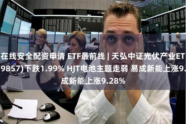 在线安全配资申请 ETF最前线 | 天弘中证光伏产业ETF(159857)下跌1.99% HJT电池主题走弱 易成新能上涨9.28%